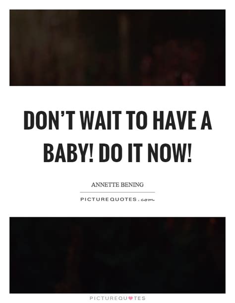 Dont Wait To Have A Baby Do It Now Picture Quotes