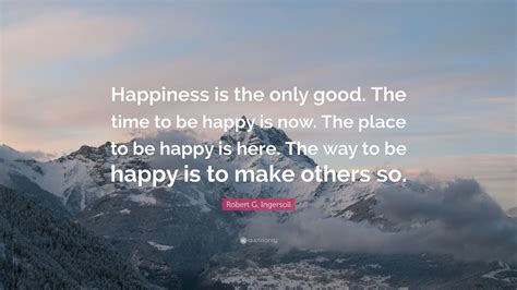 Robert G Ingersoll Quote Happiness Is The Only Good The Time To Be