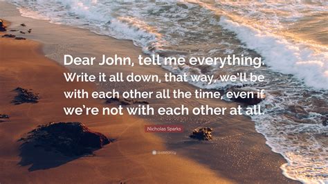 Nicholas Sparks Quote: “Dear John, tell me everything. Write it all down, that way, we’ll be