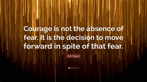 Kr Fraser Quote Courage Is Not The Absence Of Fear It Is The