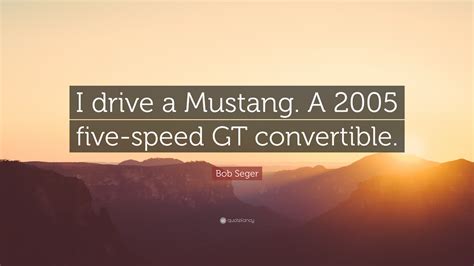 Bob Seger Quote: “I drive a Mustang. A 2005 five-speed GT convertible.”