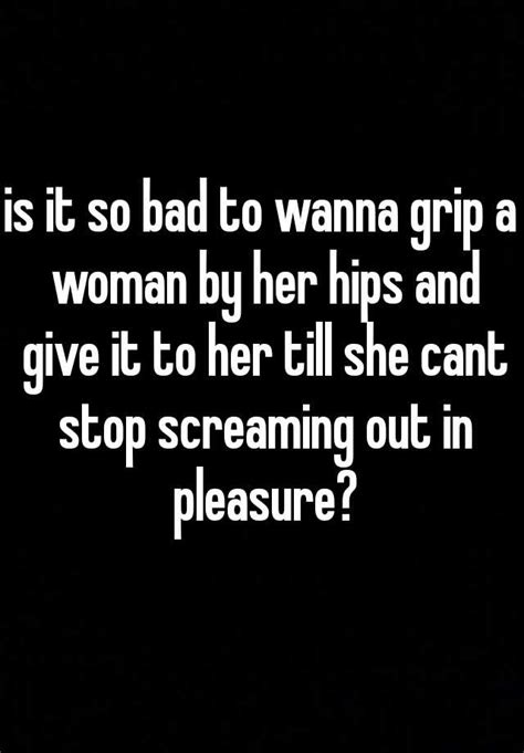 is it so bad to wanna grip a woman by her hips and give it to her till she cant stop screaming