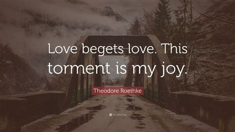 Theodore Roethke Quote Love Begets Love This Torment Is My Joy 10