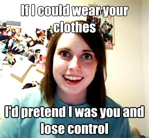 If I Could Wear Your Clothes Id Pretend I Was You And Lose Control Overly Attached Girlfriend