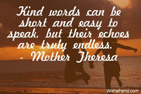 Kind words can be short and easy to speak, but their echoes are truly endless. Mother Theresa Quote: Kind words can be short and easy to ...