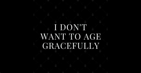 I Don T Want To Age Gracefully White I Dont Want To Age Gracefully T Shirt TeePublic