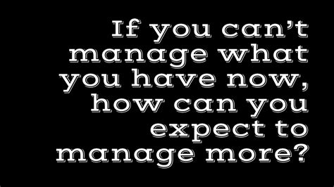 If You Cant Manage What You Have Now How Can You Expect To Manage
