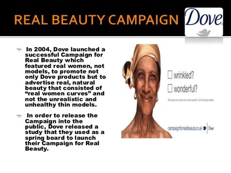 Dove's beauty bar and body wash range helped unilever take over its biggest competition, proctor & gamble, and dominate the american soap market in 2004, the birth of the real beauty campaign took place. Real beauty campaign