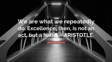 Jeffrey M Schwartz Quote We Are What We Repeatedly Do Excellence