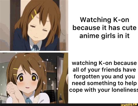 watching k on because it has cute anime girls in it watching k on because all of your friends