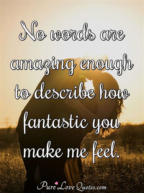No words are amazing enough to describe how fantastic you make me feel