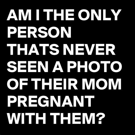 am i the only person thats never seen a photo of their mom pregnant with them post by