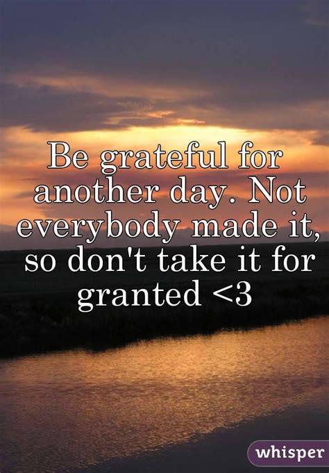 Usually the epiphany of having taking something for granted comes after its already gone. Be grateful for another day. Not everybody made it, so don ...