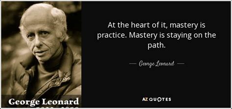George Leonard Quote At The Heart Of It Mastery Is Practice Mastery