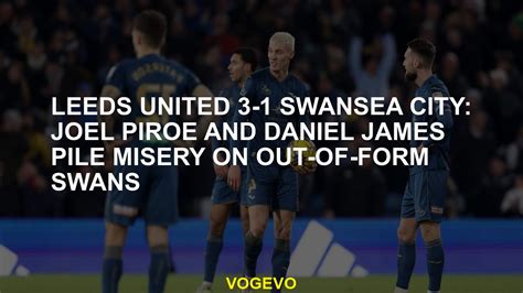 Leeds United 3 1 Swansea City Joel Piroe And Daniel James Pile Misery On Out Of Form Swans