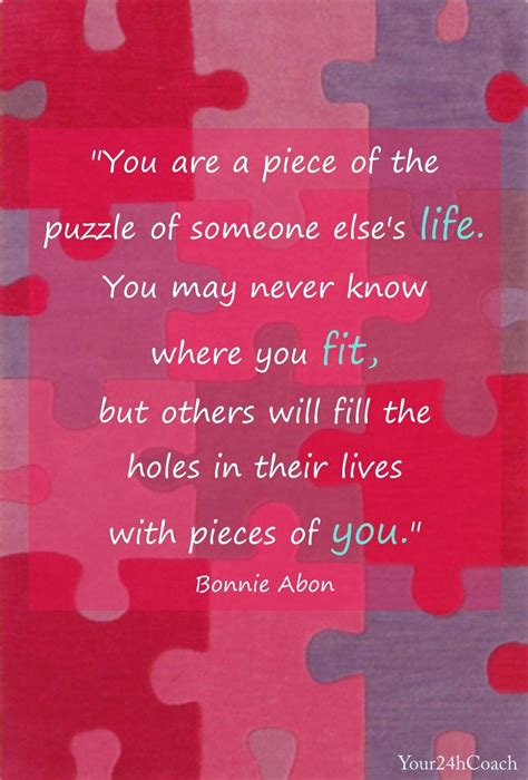 This quote is about the simplicity of love and how it can change even the darkest of. You are a piece of the puzzle of someone else's life. You may never know where you fit, but ...