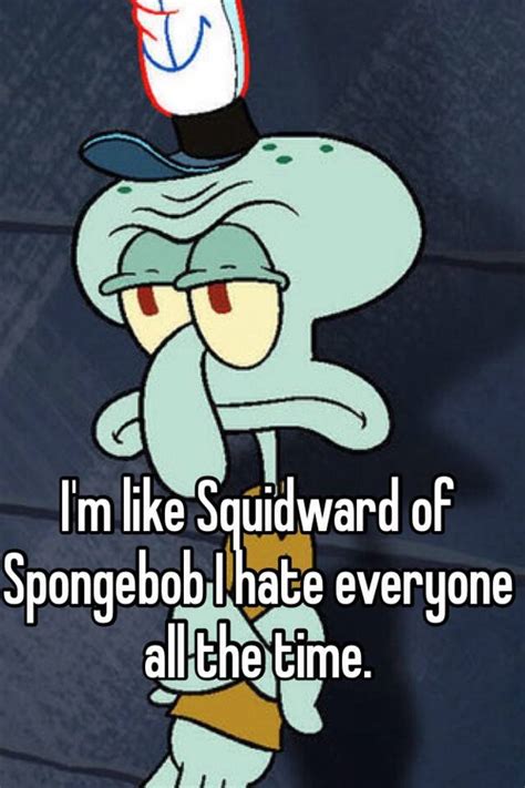 I'm like Squidward of Spongebob I hate everyone all the time.