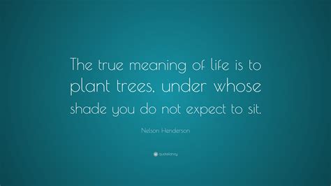 Nelson Henderson Quote The True Meaning Of Life Is To Plant Trees