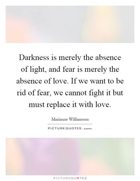 We are not light simply with wanting to be light, for us to be light we need a source of energy. Darkness is merely the absence of light, and fear is merely the... | Picture Quotes