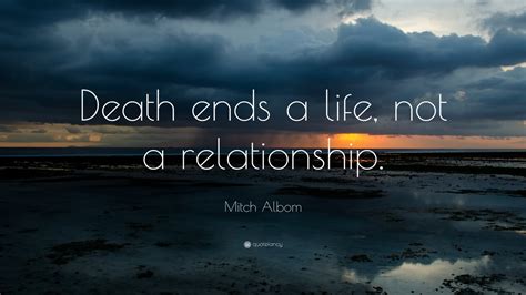 Walk with the dreamers, the believers, the courageous, the cheerful, the planners, the doers, the successful people with their heads in the clouds and their feet on the ground. Death ends a life, not a relationship.