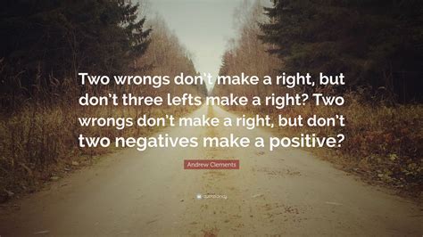 If someone does a wrong thing, we cannot make it right by doing another wrong thing, or it doesn't justify if we repeat the wrong thing too. Andrew Clements Quote: "Two wrongs don't make a right, but don't three lefts make a right? Two ...