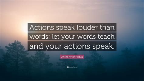 Here's a take on the actions speak louder than words. Anthony of Padua Quote: "Actions speak louder than words ...