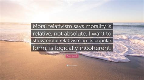 Peter Kreeft Quote Moral Relativism Says Morality Is Relative Not