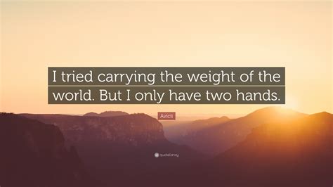 Stay happy and don't let the negativity of the world get you down. Avicii Quote: "I tried carrying the weight of the world. But I only have two hands." (10 ...