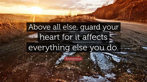 Explore more searches like guard your heart quotes. Anonymous Quote: "Above all else, guard your heart for it affects everything else you do."