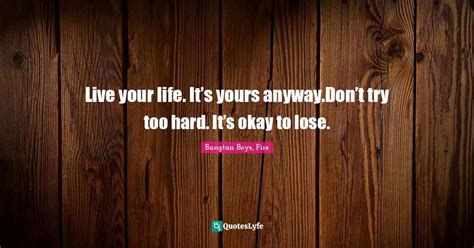 Live your life. It’s yours anyway.Don’t try too hard. It’s okay