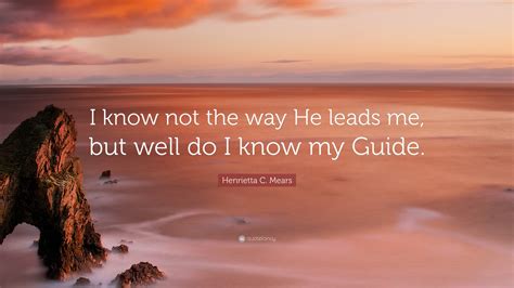 Henrietta C Mears Quote I Know Not The Way He Leads Me But Well Do