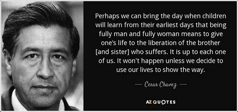 In his early life, chavez became a manual laborer and worked at the united states navy for two years. Cesar Chavez quote: Perhaps we can bring the day when children will learn...