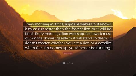 4 years ago on november 10, 2016. Dan Montano Quote: "Every morning in Africa, a gazelle wakes up. It knows it must run faster ...