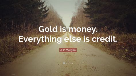 When i was young, some women told me they loved me for my. J. P. Morgan Quote: "Gold is money. Everything else is credit."