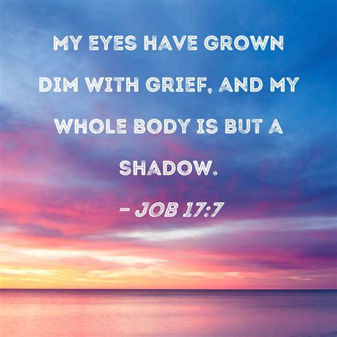 Job 17:7 My eyes have grown dim with grief, and my whole body is but a