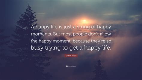 Esther Hicks Quote A Happy Life Is Just A String Of Happy Moments
