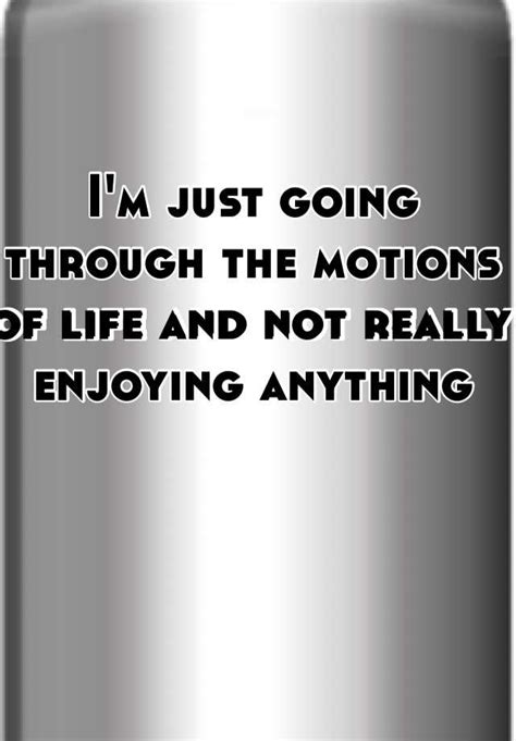 Im Just Going Through The Motions Of Life And Not Really Enjoying Anything