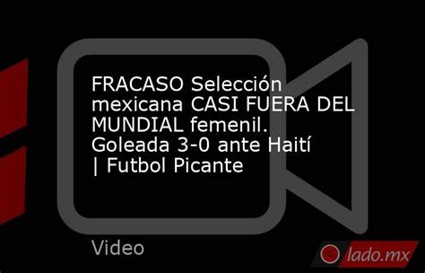 fracaso selección mexicana casi fuera del mundial femenil goleada 3 0 ante haití futbol