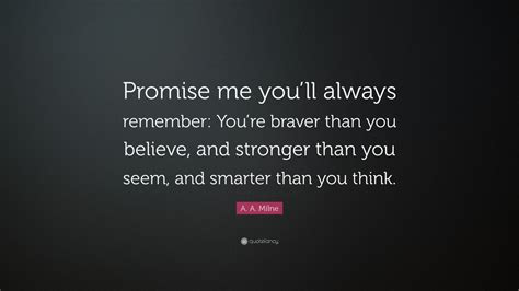 You are braver than you believe, stronger than you seem, and smarter than you think. A. A. Milne Quote: "Promise me you'll always remember: You're braver than you believe, and ...