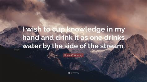 These sweet texts are not mere words but your thoughts. Bryce Courtenay Quote: "I wish to cup knowledge in my hand and drink it as one drinks water by ...