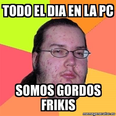 Meme Friki TODO EL DIA EN LA PC SOMOS GORDOS FRIKIS