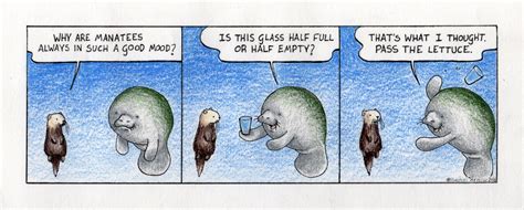 The realist says the glass contains half the required amount of liquid for it to overflow. Half Empty or Half Full - Man versus Manatee