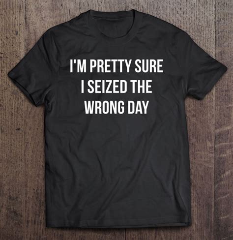 Im Pretty Sure I Seized The Wrong Day T Shirt Reallgraphics