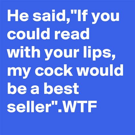 he said if you could read with your lips my cock would be a best seller wtf post by