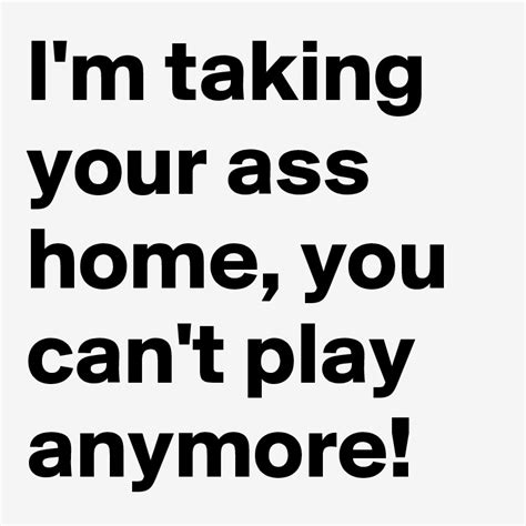 Im Taking Your Ass Home You Cant Play Anymore Post By Jaybyrd On Boldomatic