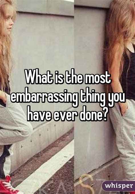 what is the most embarrassing thing you have ever done