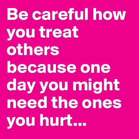 Be Careful How You Treat Others Because One Day You Might Need The Ones