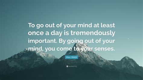 Alan Watts Quote To Go Out Of Your Mind At Least Once A Day Is