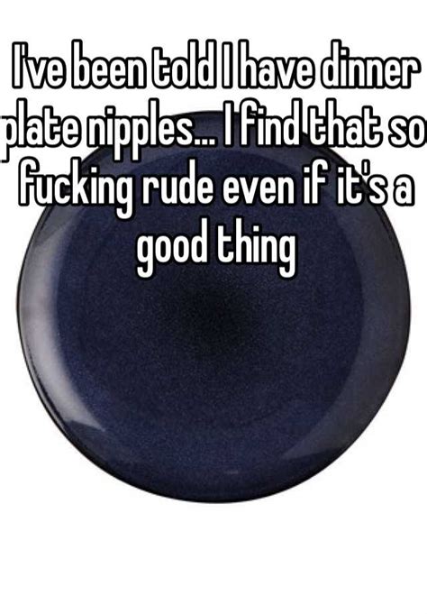 Ive Been Told I Have Dinner Plate Nipples I Find That So Fucking Rude Even If Its A Good Thing