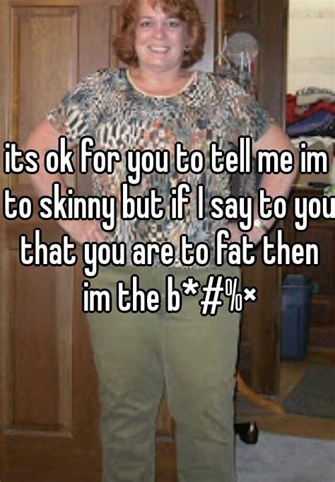 its ok for you to tell me im to skinny but if i say to you that you are to fat then im the b ×